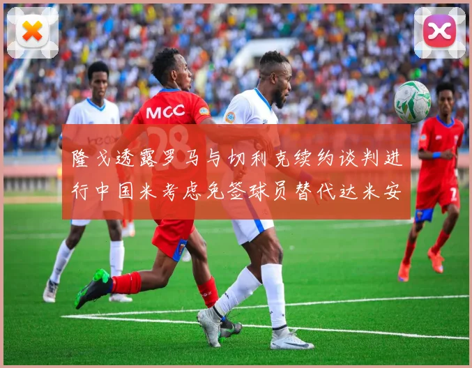 隆戈透露罗马与切利克续约谈判进行中国米考虑免签球员替代达米安