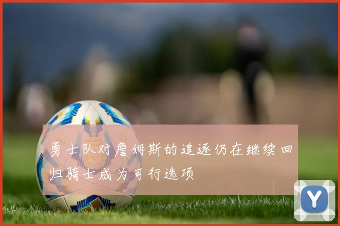 勇士队对詹姆斯的追逐仍在继续回归骑士成为可行选项