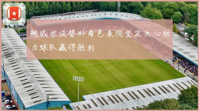 鲍威尔谈替补角色表现坚定决心助力球队赢得胜利