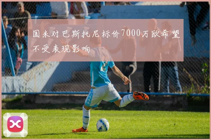 国米对巴斯托尼标价7000万欧希望不受表现影响