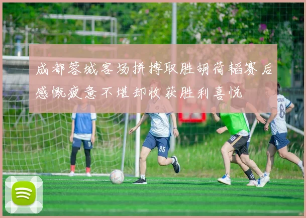 成都蓉城客场拼搏取胜胡荷韬赛后感慨疲惫不堪却收获胜利喜悦