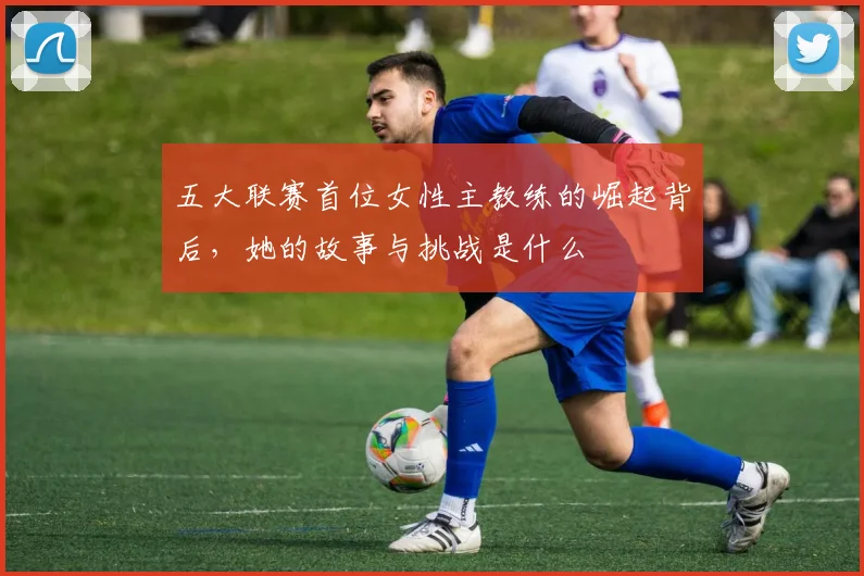 五大联赛首位女性主教练的崛起背后，她的故事与挑战是什么