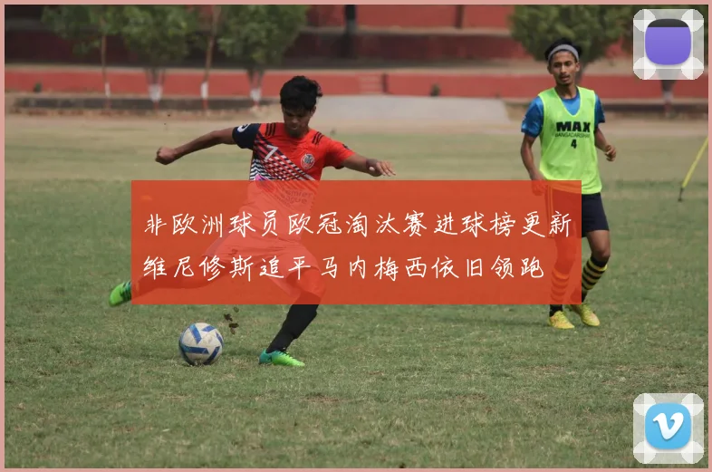 非欧洲球员欧冠淘汰赛进球榜更新维尼修斯追平马内梅西依旧领跑