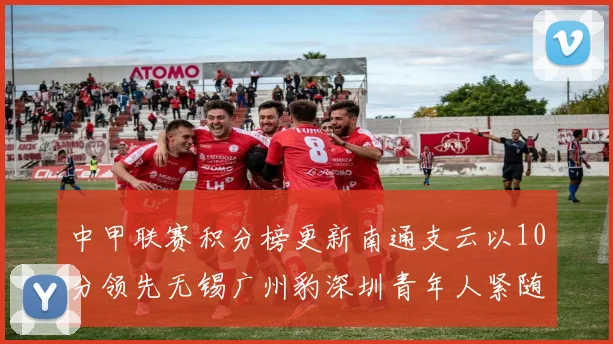 中甲联赛积分榜更新南通支云以10分领先无锡广州豹深圳青年人紧随其后
