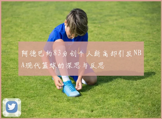 阿德巴约83分创个人新高却引发NBA现代篮球的深思与反思
