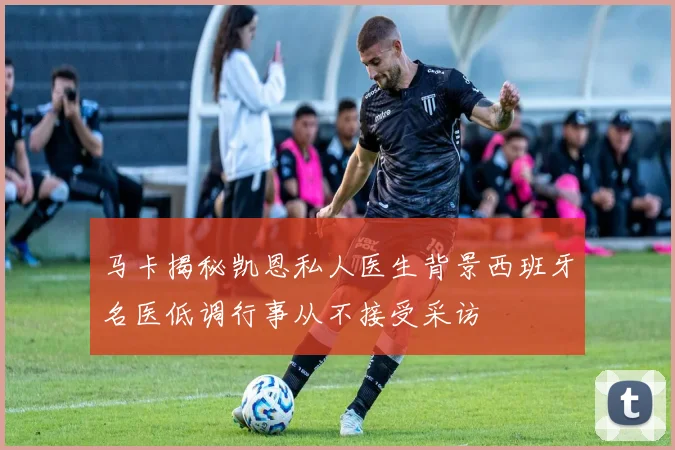马卡揭秘凯恩私人医生背景西班牙名医低调行事从不接受采访