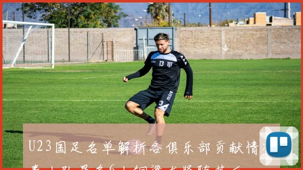 U23国足名单解析各俱乐部贡献情况泰山队最多6人铜梁龙紧随其后