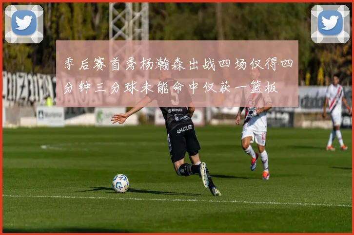 季后赛首秀杨瀚森出战四场仅得四分钟三分球未能命中仅获一篮板