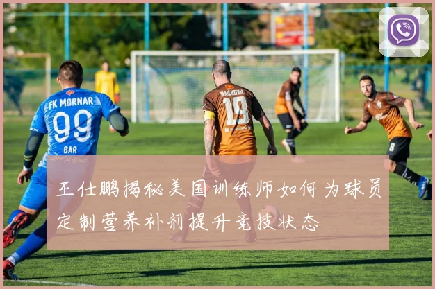 王仕鹏揭秘美国训练师如何为球员定制营养补剂提升竞技状态