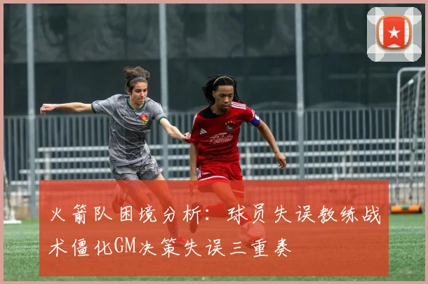 火箭队困境分析：球员失误教练战术僵化GM决策失误三重奏