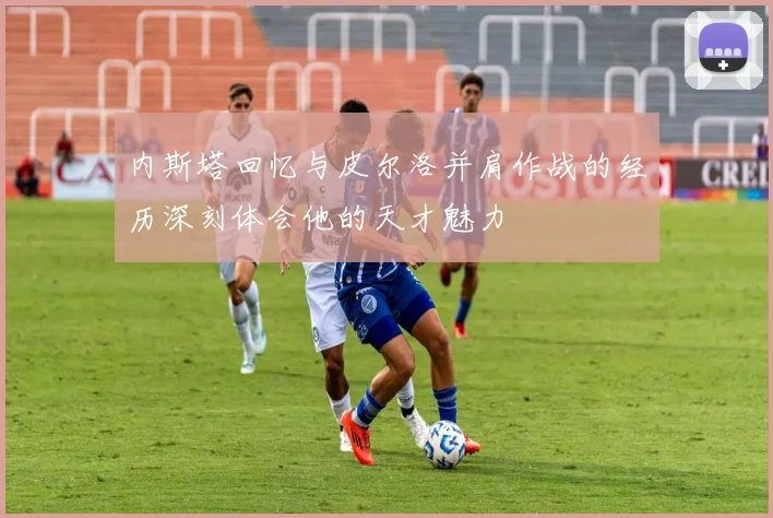内斯塔回忆与皮尔洛并肩作战的经历深刻体会他的天才魅力