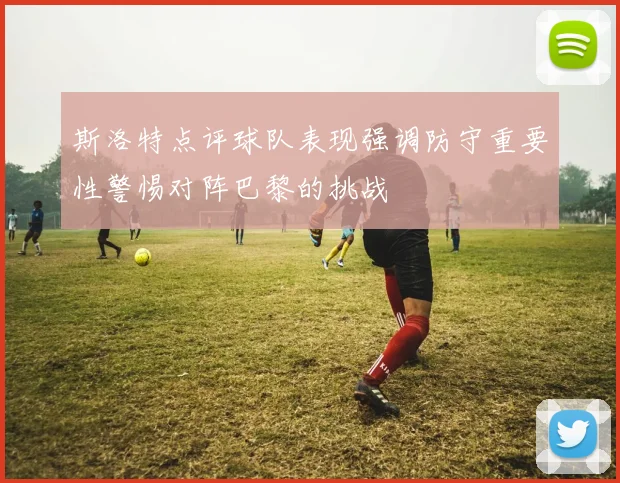 斯洛特点评球队表现强调防守重要性警惕对阵巴黎的挑战