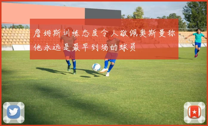 詹姆斯训练态度令人敬佩奥斯曼称他永远是最早到场的球员