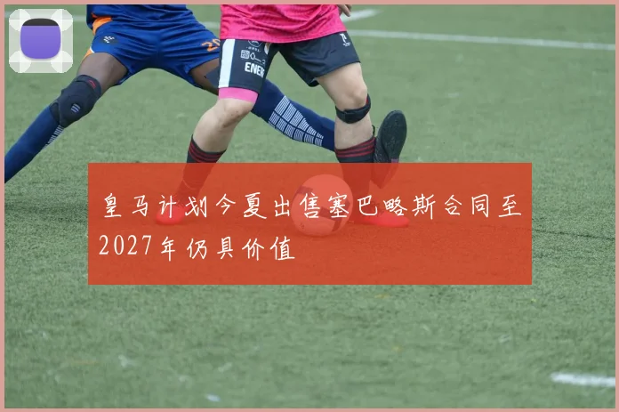 皇马计划今夏出售塞巴略斯合同至2027年仍具价值