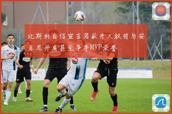 比斯利自信宣言若获开火权将与安东尼并肩甚至争夺MVP荣誉