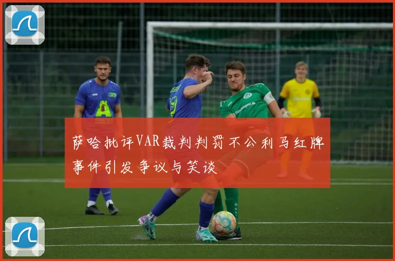 萨哈批评VAR裁判判罚不公利马红牌事件引发争议与笑谈
