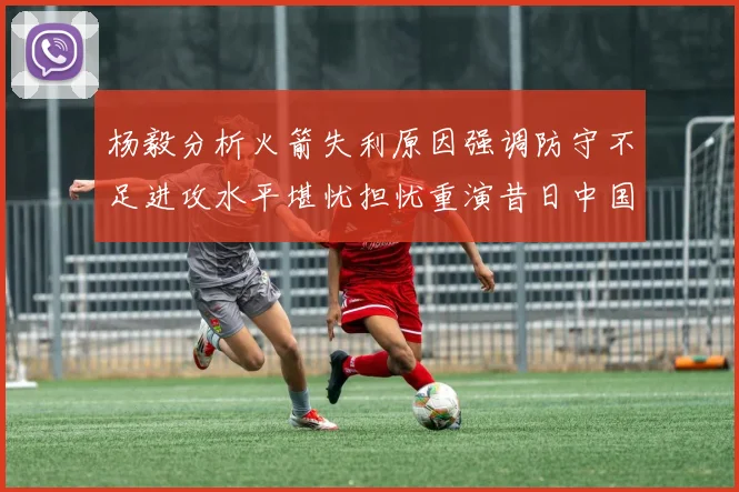 杨毅分析火箭失利原因强调防守不足进攻水平堪忧担忧重演昔日中国男篮困境