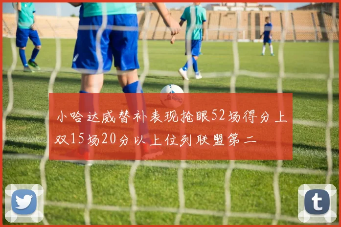 小哈达威替补表现抢眼52场得分上双15场20分以上位列联盟第二
